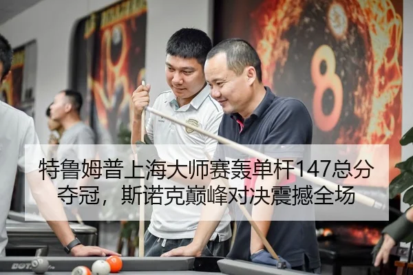 特鲁姆普上海大师赛轰单杆147总分夺冠，斯诺克巅峰对决震撼全场