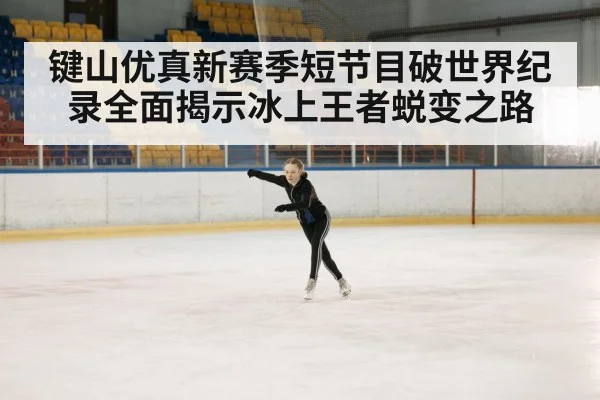 键山优真新赛季短节目破世界纪录全面揭示冰上王者蜕变之路
