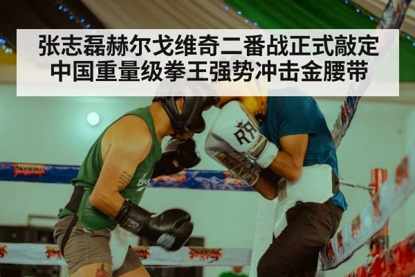 张志磊赫尔戈维奇二番战正式敲定中国重量级拳王强势冲击金腰带